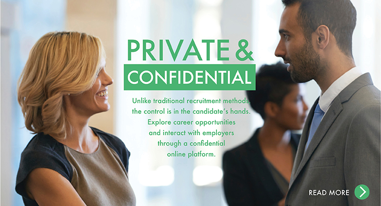 Private & Confidential. Unlike traditional recruitment methods, the control is in the candidate’s hands. Explore career opportunities and interact with employers through a confidential online platform.